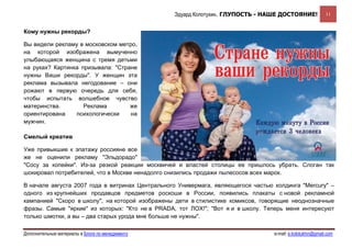 Эдуард Колотухин. ГЛУПОСТЬ - НАШЕ ДОСТОЯНИЕ!              11


Кому нужны рекорды?

Вы видели рекламу в московском метро,
на которой изображена вымученно
улыбающаяся женщина с тремя детьми
на руках? Картинка призывала: "Стране
нужны Ваши рекорды". У женщин эта
реклама вызывала негодование – они
рожают в первую очередь для себя,
чтобы испытать волшебное чувство
материнства.        Реклама        же
ориентирована    психологически    на
мужчин.

Смелый креатив

Уже привыкшие к эпатажу россияне все
же не оценили рекламу "Эльдорадо"
"Сосу за копейки". Из-за резкой реакции москвичей и властей столицы ее пришлось убрать. Слоган так
шокировал потребителей, что в Москве ненадолго снизились продажи пылесосов всех марок.

В начале августа 2007 года в витринах Центрального Универмага, являющегося частью холдинга "Mercury" –
одного из крупнейших продавцов предметов роскоши в России, появились плакаты с новой рекламной
кампанией "Скоро в школу", на которой изображены дети в стилистике комиксов, говорящие неоднозначные
фразы. Самые "яркие" из которых: "Кто не в PRADA, тот ЛОХ!"; "Вот я и в школу. Теперь меня интересуют
только шмотки, а вы – два старых урода мне больше не нужны".

Дополнительные материалы в Блоге по менеджменту                                   e-mail: e.kolotukhin@gmail.com 
 