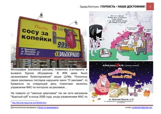 Эдуард Колотухин. ГЛУПОСТЬ - НАШЕ ДОСТОЯНИЕ!             12




Фотографии эпатажной рекламы появились в интернете и
вызвали бурное обсуждение. В ЖЖ даже было
организовано бойкотирование4 акции ЦУМа. Поскольку
серия рекламных постеров нарушила закон "О рекламе", то
буквально на следующий день плакатами занялось
управление ФАС по контролю за рекламой…

Не повезло со "смелым креативом" так же сети магазинов
"Красный куб" в конце 2006 года, когда управлением ФАС по
4
    http://feti-shit.livejournal.com/60659.html

Дополнительные материалы в Блоге по менеджменту                                   e-mail: e.kolotukhin@gmail.com 
 