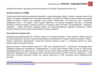 Эдуард Колотухин. ГЛУПОСТЬ - НАШЕ ДОСТОЯНИЕ!               13


Челябинской области запрещена неэтичная реклама со слоганом "Охрюненный Новый Год".

Шоковая терапия от ГИБДД

В рекламном ролике маленькая девочка прижимает к груди игрушечную собачку. Скрежет тормозов, взрыв и вой
сирены. На экране окровавленные тела родителей ребенка за разбитым лобовым стеклом. Девочка на заднем
сиденье осталась в живых, она закрывает лицо руками. "Пристегнись, или пристегнут вас",– произносит
закадровый голос в тот момент, когда медики закрепляют на носилках кровавые простыни с останками
погибших в автокатастрофе. Создатели ролика не пощадили чувств зрителей. "Отталкивающая", "страшная",
"кровавая" – такими эпитетами наградили работу на специализированных форумах рекламистов. Работа
признана самой жесткой социальной рекламой последнего времени.

Автостроители наводят ужас

Американский автопроизводитель "Chrysler" поместил в интернете рекламу с таким сюжетом: собачка мочится
на новый Dodge Nitro, получает электрический разряд и воспламеняется. Следом появляется надпись: "Dodge –
машина, заряженная адреналином". Защитники животных пришли в ужас, а у некоторых детей этот ролик
вызвал самую настоящую истерику.

Другой автогигант "General Motors" выпустил в 2007 году слезливый ролик5 – уволенный с автозавода робот
собирается совершить самоубийство. Предполагалось, что этот ролик покажет всем, как все на "GM" высоко
квалифицированны. На самом деле, он показал, как все на GM, включая роботов, боятся за свою работу. Под
давлением общественности, рекламный ролик про увольнение робота из "GM" пришлось переделать, чтобы
конец был не таким трагичным. Кроме того, многие уволенные из "GM" посчитали ролик оскорбительным
для себя.

5
    http://www.youtube.com/watch?v=UQKk3PI-DW8
Дополнительные материалы в Блоге по менеджменту                                     e-mail: e.kolotukhin@gmail.com 
 