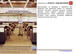 Эдуард Колотухин. ГЛУПОСТЬ - НАШЕ ДОСТОЯНИЕ!             16


                                                  Вице-президент по продажам и маркетингу Дон
                                                  МакДоналд (Don MacDonald) заявил, что рекламная
                                                  кампания под таким лозунгом является ошибкой.
                                                  Компания хотела передать сообщение о высокой
                                                  производительности своих процессоров, используя
                                                  метафору. Узнав о реакции на рекламу, МакДоналд
                                                  приказал уничтожить весь тираж.




Дополнительные материалы в Блоге по менеджменту                                  e-mail: e.kolotukhin@gmail.com 
 