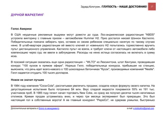 Эдуард Колотухин. ГЛУПОСТЬ - НАШЕ ДОСТОЯНИЕ!                 17


ДУРНОЙ МАРКЕТИНГ



Голос Америки

В США неудачные рекламные выдумки могут довести до суда. Лос-анджелесская радиостанция "KBDS"
устроила викторину с главным призом – автомобилем Hummer H2. Приз достался некоей Шэннон Кастилло.
Победительница поехала забирать приз, оставив со своим ребенком специально нанятую по такому случаю
няню. В штаб-квартире радиостанции ей вместо ключей от новенького H2 попытались торжественно вручить
пульт дистанционного управления. Кастилло пульт не взяла, и требует ключи от настоящего автомобиля либо
компенсацию через суд: ее ввели в заблуждение. Расходы на няню истица согласилась не включать в сумму
иска.

В похожей ситуации оказалась еще одна радиостанция – "WLTO" из Лексингтона, штат Кентукки, проводившая
конкурс "100 кусков в прямом эфире". Нориша Гилл, победительница конкурса, прибывшая на станцию,
выяснила, что речь идет всего-навсего о 100 шоколадных батончиках "Кусок", производимых компанией "Nestle".
Гилл надеется отсудить 100 тысяч долларов.

Новое не значит лучшее

В 1984 году компания "Coca-Cola", рассчитывая увеличить продажи, создала новую формулу своего напитка. На
дегустационные испытания было потрачено $4 млн. Вкус сладкой жидкости понравился 55% из 191 тыс.
участников проб. В 1985 году гигант начал торговать New Coke, но сразу же получил десятки тысяч негативных
откликов. Кривая продаж устремилась вниз, и через три месяца эксперимент был прекращен. Это был
настоящий гол в собственные ворота! А ее главный конкурент "PepsiCo", не сдержав ухмылки, быстренько


Дополнительные материалы в Блоге по менеджменту                                       e-mail: e.kolotukhin@gmail.com 
 