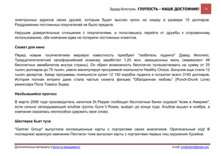 Эдуард Колотухин. ГЛУПОСТЬ - НАШЕ ДОСТОЯНИЕ!               19


электронных адресов своих друзей, которым будет выслан купон на скидку в размере 10 долларов.
Раздражению постоянных покупателей не было предела.

Нарушив доверительные отношения с покупателями, и попытавшись перейти от дружбы к откровенному
использованию, обе компании едва не потеряли постоянных клиентов.

Сюжет для кино

Перед новым тысячелетием мировую известность приобрел "любитель пудинга" Дэвид Филлипс.
Тридцатипятилетний калифорнийский инженер заработал 1,25 млн. авиационных миль (эквивалент 48
бесплатных авиабилетов внутри страны). Он обрел возможность бесплатно путешествовать на сумму от 25
тысяч долларов до 75 тысяч, умело манипулируя программой лояльности Healthy Choice. Бонусом еще стали 12
тысяч десертов. Хакер программы лояльности купил 12 150 коробок пудинга и потратил всего 3140 долларов.
История полная интриги даже стала частью сюжета фильма "Обалденная любовь" (Punch-Drunk Love)
режиссера Пола Томаса Эндер.

Несбывшийся прогноз

В марте 2008 года производитель напитков Dr.Pepper пообещал бесплатные банки содовой "всем в Америке",
если сильно запаздывающий альбом группы Guns´n´Roses, выйдет до конца года. Альбом вышел в ноябре, а
компания оказалась неспособна сдержать свое слово.

Шестерка бьет туза

"Gartner Group" выпустила коллекционные карты с портретами своих аналитиков. Оригинальный ход! В
последнюю иракскую кампанию Пентагон тоже выпускал карты с портретами первых лиц окружения Хусейна.


Дополнительные материалы в Блоге по менеджменту                                    e-mail: e.kolotukhin@gmail.com 
 