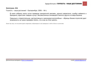 Эдуард Колотухин. ГЛУПОСТЬ - НАШЕ ДОСТОЯНИЕ!                    2


Колотухин, Э.В.
Глупость – наше достояние! – Екатеринбург, 2009. – 64 с.

      В книге собраны около сотни примеров скандальной рекламы, дурного маркетинга, ошибок нейминга и
      брендинга, идиотских товаров и услуг, бессмысленных инноваций и многого другого из мира бизнеса.

      Смешные и отвратительные, деструктивные и неконкурентноспособные – образцы бизнес-глупостей дают
      возможность на чужих примерах понять, что и как не стоит делать.

Купив эту книгу, вы получаете право копировать содержащиеся в ней материалы в любом объеме и количестве.




Дополнительные материалы в Блоге по менеджменту                                                            e-mail: e.kolotukhin@gmail.com 
 