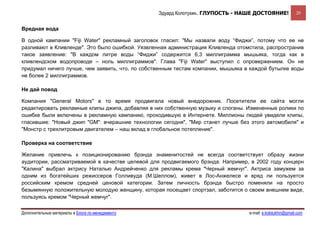 Эдуард Колотухин. ГЛУПОСТЬ - НАШЕ ДОСТОЯНИЕ!              20


Вредная вода

В одной кампании "Fiji Water" рекламный заголовок гласил: "Мы назвали воду “Фиджи”, потому что ее не
разливают в Кливленде". Это было ошибкой. Уязвленная администрация Кливленда отомстила, распространив
такое заявление: "В каждом литре воды “Фиджи” содержится 6,3 миллиграмма мышьяка, тогда как в
кливлендском водопроводе – ноль миллиграммов". Глава "Fiji Water" выступил с опровержением. Он не
придумал ничего лучше, чем заявить, что, по собственным тестам компании, мышьяка в каждой бутылке воды
не более 2 миллиграммов.

Не дай повод

Компания "General Motors" в то время продвигала новый внедорожник. Посетители ее сайта могли
редактировать рекламные клипы джипа, добавляя в них собственную музыку и слоганы. Измененные ролики по
ошибке были включены в рекламную кампанию, проходившую в Интернете. Миллионы людей увидели клипы,
гласившие: "Новый джип "GM": вчерашние технологии сегодня", "Мир станет лучше без этого автомобиля" и
"Монстр с трехлитровым двигателем – наш вклад в глобальное потепление".

Проверка на соответствие

Желание привлечь к позиционированию брэнда знаменитостей не всегда соответствует образу жизни
аудитории, рассматриваемой в качестве целевой для продвигаемого брэнда. Например, в 2002 году концерн
"Калина" выбрал актрису Наталью Андрейченко для рекламы крема "Черный жемчуг". Актриса замужем за
одним из богатейших режиссеров Голливуда (М.Шеллом), живет в Лос-Анжелесе и вряд ли пользуется
российским кремом средней ценовой категории. Затем личность брэнда быстро поменяли на просто
безымянную положительную молодую женщину, которая посещает спортзал, заботится о своем внешнем виде,
пользуясь кремом "Черный жемчуг".

Дополнительные материалы в Блоге по менеджменту                                   e-mail: e.kolotukhin@gmail.com 
 