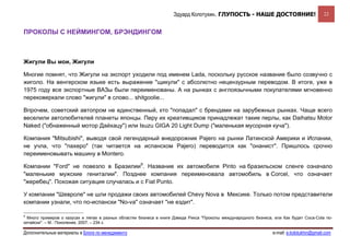 Эдуард Колотухин. ГЛУПОСТЬ - НАШЕ ДОСТОЯНИЕ!                            22


ПРОКОЛЫ С НЕЙМИНГОМ, БРЭНДИНГОМ



Жигули Вы мои, Жигули

Многие помнят, что Жигули на экспорт уходили под именем Lada, поскольку русское название было созвучно с
жиголо. На венгерском языке есть выражение "щикули" с абсолютно нецензурным переводом. В итоге, уже в
1975 году все экспортные ВАЗы были переименованы. А на рынках с англоязычными покупателями мгновенно
перековеркали слово "жигули" в слово... shitgoolie...

Впрочем, советский автопром не единственный, кто "попадал" с брендами на зарубежных рынках. Чаще всего
веселили автолюбителей планеты японцы. Перу их креативщиков принадлежат такие перлы, как Daihatsu Motor
Naked ("обнаженный мотор Дайхацу") или Isuzu GIGA 20 Light Dump ("маленькая мусорная куча").

Компания "Mitsubishi", выводя свой легендарный внедорожник Pajero на рынки Латинской Америки и Испании,
не учла, что "пахеро" (так читается на испанском Pajero) переводится как "онанист". Пришлось срочно
переименовывать машину в Montero.

Компании "Ford" не повезло в Бразилии9. Название их автомобиля Pinto на бразильском сленге означало
"маленькие мужские гениталии". Позднее компания переименовала автомобиль в Corcel, что означает
"жеребец". Похожая ситуация случалась и с Fiat Punto.

У компании "Шевроле" не шли продажи своих автомобилей Chevy Nova в Мексике. Только потом представители
компании узнали, что по-испански "No-va" означает "не ездит".

9
  Много примеров о казусах и ляпах в разных областях бизнеса в книге Дэвида Рикса "Проколы международного бизнеса, или Как будет Coca-Cola по-
китайски". – М.: Поколение, 2007, – 234 с.

Дополнительные материалы в Блоге по менеджменту                                                                   e-mail: e.kolotukhin@gmail.com 
 