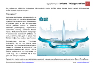 Эдуард Колотухин. ГЛУПОСТЬ - НАШЕ ДОСТОЯНИЕ!               23


На славянских просторах прижились тойота целка, шкода фобия, опель оскома, форд стерва, форд мандей,
дэйву хламос, тойота корова…

Кто первый?

Неудачно выбранный рекламный слоган
на билбордах – и руководству Газпрома
приходится отбиваться от обвинений в
воровстве. Дело в том, что основной
слоган рекламы одного из проектов
Газпрома ("Охта Центр") – практически
идентичен слогану компании Adidas.
Фразы "Небывалое бывает" (Газпром) и
"Невозможное возможно" (Adidas) не
сильно отличаются друг от друга. Тем
более что фон был выбран идентичный.

Разработчики     слогана   "Газпрома"
ссылаются на то, что фраза была
выбита в 1703 году на медали Петра I в
память о сражении в устье Охты, для
рекламы применяется с 2007-го. Слоган
Adidas появился на 301 год позже – в
2004 году, но в рекламе на 3 года
раньше, чем у "Газпрома".

Кроме того строительство центра вызвало широкий отрицательный резонанс среди жителей Санкт-Петербурга.
Дополнительные материалы в Блоге по менеджменту                                    e-mail: e.kolotukhin@gmail.com 
 