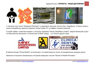 Эдуард Колотухин. ГЛУПОСТЬ - НАШЕ ДОСТОЯНИЕ!                 26




У японской сети аптек "Kudawara Pharmacy" в недалёком прошлом логотип был подработан. Сложно сказать,
зачем понадобилось округлять верхние "концы" буквы "К", но эффект оказался веселый.

О своей любви к клиентам взывают и логотипы компании "Harvey Shopfitters Limited", предоставляющей услуги
по обустройству магазинов, и итальянская "A-Style" (мода)…, но только в других позах.




В зубной клинике "Clinica Dental", не исключено, что ориентируется только на определенную целевую группу.

Креатив в отношении человеческих отношений завершает логотип "Bureau of Health Promotion".


Дополнительные материалы в Блоге по менеджменту                                        e-mail: e.kolotukhin@gmail.com 
 