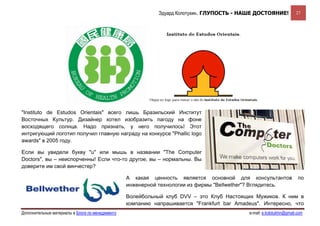 Эдуард Колотухин. ГЛУПОСТЬ - НАШЕ ДОСТОЯНИЕ!              27




"Instituto de Estudos Orientais" всего лишь Бразильский Институт
Восточных Культур. Дизайнер хотел изобразить пагоду на фоне
восходящего солнца. Надо признать, у него получилось! Этот
интригующий логотип получил главную награду на конкурсе "Phallic logo
awards" в 2005 году.

Если вы увидели букву "u" или мышь в названии "The Computer
Doctors", вы – неиспорченны! Если что-то другое, вы – нормальны. Вы
доверите им свой винчестер?

                                                  А какая ценность является основной для консультантов                  по
                                                  инженерной технологии из фирмы "Bellwether"? Вглядитесь.

                                                  Волейбольный клуб DVV – это Клуб Настоящих Мужиков. К ним в
                                                  компанию напрашивается "Frankfurt bar Amadeus". Интересно, что
Дополнительные материалы в Блоге по менеджменту                                              e-mail: e.kolotukhin@gmail.com 
 