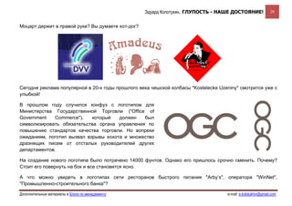 Эдуард Колотухин. ГЛУПОСТЬ - НАШЕ ДОСТОЯНИЕ!               28


Моцарт держит в правой руке? Вы думаете хот-дог?




Сегодня реклама популярной в 20-х годы прошлого века чешской колбасы "Kostelecke Uzeniny" смотрится уже с
улыбкой!

В прошлом году случился конфуз с логотипом для
Министерства Государственной Торговли ("Office of
Government   Commerce"),    который   должен   был
символизировать обязательства органа управления по
повышению стандартов качества торговли. Но вопреки
ожиданиям, логотип вызвал взрывы хохота и множество
дразнящих писем от отсталых руководителей других
департаментов.

На создание нового логотипа было потрачено 14000 фунтов. Однако его пришлось срочно сменить. Почему?
Стоит его повернуть на бок и все становится ясно.

А что можно увидеть в логотипах сети ресторанов быстрого питания "Arby’s", оператора "WinNet",
"Промышленно-строительного банка"?

Дополнительные материалы в Блоге по менеджменту                                     e-mail: e.kolotukhin@gmail.com 
 