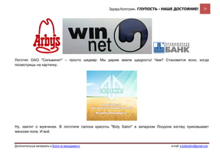 Эдуард Колотухин. ГЛУПОСТЬ - НАШЕ ДОСТОЯНИЕ!             29




Логотип ОАО "Сильвинит" – просто шедевр: Мы дарим земле щедрость! Чем? Становится ясно, когда
посмотришь на картинку.




Ну, хватит о мужчинах. В логотипе салона красоты "Büty Salon" в западном Лондоне взгляд приковывает
женская попа. И всё.


Дополнительные материалы в Блоге по менеджменту                                  e-mail: e.kolotukhin@gmail.com 
 