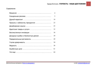 Эдуард Колотухин. ГЛУПОСТЬ - НАШЕ ДОСТОЯНИЕ!              3


Содержание

     Введение ……………………………………...…………….….                   4

     Скандальная реклама …………………………………………                 5

     Дурной маркетинг ……………………………………………..                18

     Проколы с неймингом, брэндингом …………………………          23

     Дизайнерские изыски ....………………………………………             25

     Идиотские товары и услуги …………………………………..           33

     Бессмысленные инновации ………………….……………….             36

     Досадные ошибки и безмозглые деяния ……………..…….      39

     Парадоксальные регламенты …………………….…………..           49

     Глупая доверчивость ……………………………………..……              54

     Жадность ……………………………………..………..………..                 58

     Ошибочные цели …………………………..………..….....……            61

     Что еще …………………………………..………..………..……                 64




Дополнительные материалы в Блоге по менеджменту                                  e-mail: e.kolotukhin@gmail.com 
 