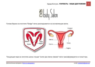 Эдуард Колотухин. ГЛУПОСТЬ - НАШЕ ДОСТОЯНИЕ!                30




Голова барана на логотипе "Dodge" легко раскладывается на составляющие матки.




Танцующая пара на логотипе школы танцев "Junior jazz dance classes" легко трансформируется в голый торс.


Дополнительные материалы в Блоге по менеджменту                                       e-mail: e.kolotukhin@gmail.com 
 