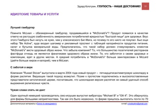 Эдуард Колотухин. ГЛУПОСТЬ - НАШЕ ДОСТОЯНИЕ!                 33


ИДИОТСКИЕ ТОВАРЫ И УСЛУГИ



Лучший гамбургер

Помните McLean – обезжиренный гамбургер, продававшийся в "McDonald’s"? Продукт появился в качестве
ответа на растущую озабоченность американских потребителей вредностью "быстрой пищи" для здоровья. Вкус
этого Гамбурга был ничуть не хуже, чем у классического Биг-Мага, но почему-то его никто не покупал. Был еще
набор "Be Active", куда входил шагомер и рекламный проспект с таблицей калорийности продуктов питания,
салат и бутылка минеральной воды. Предполагалось, что такой набор должен стимулировать клиентов
"McDonald’s" вести здоровый образ жизни. Что забыла компания? То, что большинство посетителей ресторанов
фастфуда отнюдь не являются фанатиками здорового образа жизни. Те, кто заботится о своем здоровье и
комплекции, едят в других местах. А средний потребитель в "McDonald’s" больше заинтересован в McLard
(дайте больше жиров и калорий), чем в McLean.

С заботой о вере

Компания "Russel Stover" выпустила в марте 2004 года новый продукт – пятнадцатисантиметровую шоколадку в
форме распятия. Верующих такой подход возмутил. Позже к протестам подключились и высокопоставленные
представители католической церкви, посчитавшие, что шоколадная версия распятия не самый удачный способ
выражения религиозных чувств.

Чужая слава спать не дает

Один крупный немецкий производитель секс-игрушек выпустил вибраторы "Michael B" и "Olli К". Это обернулось
для фирмы большими неприятностями. Так как это было незаконно, то фирме пришлось выплатить почти по 70
Дополнительные материалы в Блоге по менеджменту                                       e-mail: e.kolotukhin@gmail.com 
 