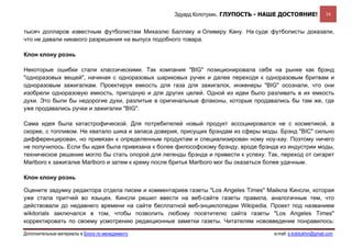 Эдуард Колотухин. ГЛУПОСТЬ - НАШЕ ДОСТОЯНИЕ!               34


тысяч долларов известным футболистам Михаэлю Баллаку и Оливеру Кану. На суде футболисты доказали,
что не давали никакого разрешения на выпуск подобного товара.

Клон клону рознь

Некоторые ошибки стали классическими. Так компания "BIG" позиционировала себя на рынке как брэнд
"одноразовых вещей", начиная с одноразовых шариковых ручек и далее переходя к одноразовым бритвам и
одноразовым зажигалкам. Проектируя емкость для газа для зажигалок, инженеры "BIG" осознали, что они
изобрели одноразовую емкость, пригодную и для других целей. Одной из идеи было разливать в их емкость
духи. Это были бы недорогие духи, разлитые в оригинальные флаконы, которые продавались бы там же, где
уже продавались ручки и зажигалки "BIG".

Сама идея была катастрофической. Для потребителей новый продукт ассоциировался не с косметикой, а
скорее, с топливом. Не хватало шика и запаса доверия, присущих брэндам из сферы моды. Брэнд "BIC" сильно
дифференцирован, но привязан к определенным продуктам и специализирован ному ноу-хау. Поэтому ничего
не получилось. Если бы идея была привязана к более философскому брэнду, вроде брэнда из индустрии моды,
техническое решение могло бы стать опорой для легенды брэнда и привести к успеху. Так, переход от сигарет
Marlboro к зажигалке Marlboro и затем к крему после бритья Marlboro мог бы оказаться более удачным.

Клон клону рознь

Оцените задумку редактора отдела писем и комментариев газеты "Los Angeles Times" Майкла Кинсли, которая
уже стала притчей во языцех. Кинсли решил ввести на веб-сайте газеты правила, аналогичные тем, что
действовали до недавнего времени на сайте бесплатной веб-энциклопедии Wikipedia. Проект под названием
wikitorials заключался в том, чтобы позволить любому посетителю сайта газеты "Los Angeles Times"
корректировать по своему усмотрению редакционные заметки газеты. Читателям нововведение понравилось:

Дополнительные материалы в Блоге по менеджменту                                     e-mail: e.kolotukhin@gmail.com 
 