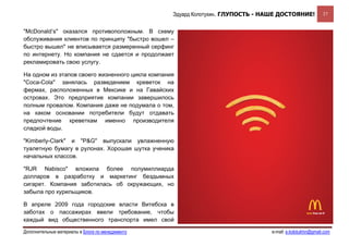 Эдуард Колотухин. ГЛУПОСТЬ - НАШЕ ДОСТОЯНИЕ!             37


"McDonald’s" оказался противоположным. В схему
обслуживания клиентов по принципу "быстро вошел –
быстро вышел" не вписывается размеренный серфинг
по интернету. Но компания не сдается и продолжает
рекламировать свою услугу.

На одном из этапов своего жизненного цикла компания
"Coca-Cola" занялась разведением креветок на
фермах, расположенных в Мексике и на Гавайских
островах. Это предприятие компании завершилось
полным провалом. Компания даже не подумала о том,
на каком основании потребители будут отдавать
предпочтение креветкам именно производителя
сладкой воды.

"Kimberly-Clark" и "P&G" выпускали увлажненную
туалетную бумагу в рулонах. Хорошая шутка ученика
начальных классов.

"RJR Nabisco" вложила более полумиллиарда
долларов в разработку и маркетинг бездымных
сигарет. Компания заботилась об окружающих, но
забыла про курильщиков.

В апреле 2009 года городские власти Витебска в
заботах о пассажирах ввели требование, чтобы
каждый вид общественного транспорта имел свой

Дополнительные материалы в Блоге по менеджменту                                  e-mail: e.kolotukhin@gmail.com 
 