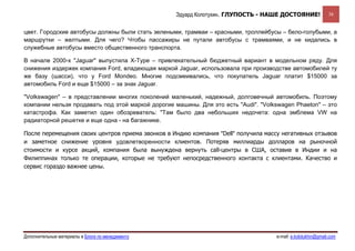 Эдуард Колотухин. ГЛУПОСТЬ - НАШЕ ДОСТОЯНИЕ!               38


цвет. Городские автобусы должны были стать зелеными, трамваи – красными, троллейбусы – бело-голубыми, а
маршрутки – желтыми. Для чего? Чтобы пассажиры не путали автобусы с трамваями, и не кидались в
служебные автобусы вместо общественного транспорта.

В начале 2000-х "Jaguar" выпустила X-Type – привлекательный бюджетный вариант в модельном ряду. Для
снижения издержек компания Ford, владеющая маркой Jaguar, использовала при производстве автомобилей ту
же базу (шасси), что у Ford Mondeo. Многие подсмеивались, что покупатель Jaguar платит $15000 за
автомобиль Ford и еще $15000 – за знак Jaguar.

"Volkswagen" – в представлении многих поколений маленький, надежный, долговечный автомобиль. Поэтому
компании нельзя продавать под этой маркой дорогие машины. Для это есть "Audi". "Volkswagen Phaeton" – это
катастрофа. Как заметил один обозреватель: "Там было два небольших недочета: одна эмблема VW на
радиаторной решетке и еще одна - на багажнике.

После перемещения своих центров приема звонков в Индию компания "Dell" получила массу негативных отзывов
и заметное снижение уровня удовлетворенности клиентов. Потеряв миллиарды долларов на рыночной
стоимости и курсе акций, компания была вынуждена вернуть call-центры в США, оставив в Индии и на
Филиппинах только те операции, которые не требуют непосредственного контакта с клиентами. Качество и
сервис гораздо важнее цены.




Дополнительные материалы в Блоге по менеджменту                                     e-mail: e.kolotukhin@gmail.com 
 