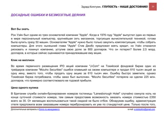 Эдуард Колотухин. ГЛУПОСТЬ - НАШЕ ДОСТОЯНИЕ!                39


ДОСАДНЫЕ ОШИБКИ И БЕЗМОЗГЛЫЕ ДЕЯНИЯ



Вот бы знать

Рон Уэйн был одним из трех основателей компании "Apple". Когда в 1976 году "Apple" выпустил один из первых
в мире персональный компьютер, крупнейшая сеть магазинов, торгующих вычислительной техникой, готова
была купить сразу 50 машин. Основателям "Apple" нужно было только закупить комплектующие, чтобы собрать
компьютеры. Для этого нынешний глава "Apple" Стив Джобс предложил взять кредит, но Уэйн отказался
рисковать и покинул компанию, уступив свою долю за 800 долларов. Что он потерял? Более 2,5 млрд.
долларов, в которые сейчас оцениваются принадлежавшие ему акции.

Клик на миллион

Во время первичного размещения IPO акций компании "J-Com" на Токийской фондовой бирже один из
трейдеров компании "Mizuho Securities" ошибся клавишей на своем компьютере и продал 610 тысяч акций за
одну иену, вместо того, чтобы продать одну акцию за 610 тысяч иен. Ошибку быстро заметили, однако
Токийская биржа потребовала, чтобы заказ был выполнен. "Mizuho Securities" потеряла на сделке 225 млн.
долларов, что примерно соответствовало ее годовой прибыли.

Цена одного нулика

В Британии служба онлайн-бронирования номеров гостиницы "Lanesborough Hotel" случайно скинула ноль на
конце суточной стоимости номера, тем самым предоставив возможность заказать номера стоимостью £350
всего за 35. От желающих воспользоваться такой скидкой не было отбоя. Обнаружив ошибку, администрация
отеля предложила всем заказавшим номера перебронировать их уже по стандартной цене. Только после того,
Дополнительные материалы в Блоге по менеджменту                                      e-mail: e.kolotukhin@gmail.com 
 