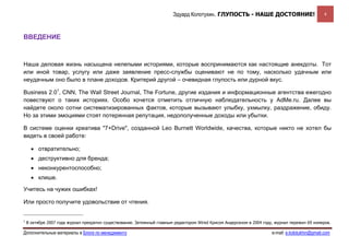 Эдуард Колотухин. ГЛУПОСТЬ - НАШЕ ДОСТОЯНИЕ!                              4



ВВЕДЕНИЕ



Наша деловая жизнь насыщена нелепыми историями, которые воспринимаются как настоящие анекдоты. Тот
или иной товар, услугу или даже заявление пресс-службы оценивают не по тому, насколько удачным или
неудачным оно было в плане доходов. Критерий другой – очевидная глупость или дурной вкус.

Business 2.01, CNN, The Wall Street Journal, The Fortune, другие издания и информационные агентства ежегодно
повествуют о таких историях. Особо хочется отметить отличную наблюдательность у AdMe.ru. Далее вы
найдете около сотни систематизированных фактов, которые вызывают улыбку, ухмылку, раздражение, обиду.
Но за этими эмоциями стоят потерянная репутация, недополученные доходы или убытки.

В системе оценки креатива "7+Drive", созданной Leo Burnett Worldwide, качества, которые никто не хотел бы
видеть в своей работе:

      • отвратительно;
      • деструктивно для бренда;
      • неконкурентоспособно;
      • клише.

Учитесь на чужих ошибках!

Или просто получите удовольствие от чтения.


1
    В октябре 2007 года журнал прекратил существование. Затеянный главным редактором Wired Крисом Андерсеном в 2004 году, журнал пережил 69 номеров.

Дополнительные материалы в Блоге по менеджменту                                                                         e-mail: e.kolotukhin@gmail.com 
 
