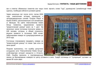 Эдуард Колотухин. ГЛУПОСТЬ - НАШЕ ДОСТОЯНИЕ!             40


как в ответах обиженных клиентов все чаще стало звучать слово "суд", руководство Lanesborough Hotel
сдалось, пообещав соблюсти условия сделки.

Через несколько лет после этого, летом 2009
года, аналогичная история произошла с
четырехзвездочным отелем "Crowne Plaza" в
Quarto D'altino, расположенным в 25 километрах
от Венеции. На сайте Intercontinental Hotels
Group    появилось     предложение    провести
"романтический уикенд" всего за 1 цент. За
несколько часов гостиница получила заявки от
228 человек, которые, в общей сложности,
решили провести в гостинице 1400 ночей,
забронировав номера по суперпредложению до
2010 года.

Гостиница планировала продавать номера на
"романтический уикенд" по схеме "две ночи по
цене одной".

Позднее выяснилось, что ошибку допустили
сотрудники сети "Intercontinental Hotels Group",
штаб-квартира которой находится в Атланте,
США. Ошибку признали, а подтвержденные
заказы на бронирование номеров по центу оставили в силе. Ущерб гостиницы от "суперакции" составит не
менее 90 тысяч евро.

Дополнительные материалы в Блоге по менеджменту                                  e-mail: e.kolotukhin@gmail.com 
 