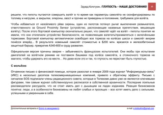 Эдуард Колотухин. ГЛУПОСТЬ - НАШЕ ДОСТОЯНИЕ!               48


решили, что пилоты пытаются совершить взлёт в то время как параметры самолёта не сконфигурированы по
топливу и нагрузке, а закрылки, элероны, хвост и прочее не приведены в положение, требуемое для взлёта.

Чтобы избавиться от назойливого рёва сирены, один из пилотов потянул рычаг выключения размыкателя,
ответственного за Ground Proximity Sensor (устройство, распознающее наземные препятствия, мешающие
взлёту). После этого бортовой компьютер окончательно решил, что самолёт идёт на взлёт - пилоты понятия не
имели, что они отключили устройство безопасности, не позволяющее взлетать/приземляться с включёнными
тормозами. Бортовой компьютер автоматически освободил все тормоза на колёсах шасси и самолёт вихрем
понёсся вперёд... В результате новенький самолёт стоимостью в $200 млн. врезался в железобетонный
защитный барьер, превратив А340-600 в груду развалин.

Официальная версия причины аварии – забывчивость французских испытателей. Они якобы при испытании
двигателей на взлётном режиме не поставили башмаки под колёса самолёта, а стояночного тормоза не
хватило, чтобы удержать его на месте… Но даже если это и так, то глупость не перестает быть глупостью.

С мольбою

Отчаянное письмо о финансовой помощи, которое разослал в январе 2009 года журнал "Информкурьер-связь"
(ИКС) в несколько десятков телекоммуникационных компаний, привело к обратному эффекту. Письмо с
сигналом SOS подписали члены редакционного совета, которые в Телекоме давно уже не являются ключевыми
фигурами, тем самым журнал собственноручно расписался в собственной архаичности. Последние лояльные
рекламодатели рассудили, что не стоит иметь дел с дышащим на ладан изданием. Реакция бизнесменов
понятна: люди, а в особенности бизнесмены не любят слабых и просящих – все хотят иметь дело с сильными,
успешными и уверенными в себе.




Дополнительные материалы в Блоге по менеджменту                                     e-mail: e.kolotukhin@gmail.com 
 
