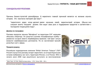 Эдуард Колотухин. ГЛУПОСТЬ - НАШЕ ДОСТОЯНИЕ!              5


СКАНДАЛЬНАЯ РЕКЛАМА



Причины бизнес-глупостей разнообразны. В маркетинге главной причиной является не желание изучать
историю. Это неустанно повторяет Дж.Траут2:

         "маркетологи редко когда уделяют время изучению своей, маркетинговой истории. Обычно они
         слишком заняты текущими делами. Они видят свою роль в поддержании продуктов в соответствии с
         последними тенденциями моды".

Двойка по географии

Реклама недорогих звонков "Мегафона" на территории СНГ недешево
обошлась оператору. Он допустил в ролике географическую ошибку –
разместил на карте вместо Азербайджана Армению. Сей факт сильно
возмутил азербайджанских дипломатов. По их настойчивой просьбе
ролик был снят с эфира.

Продали родину

Российское подразделение компании "British American Tobacco" ("БАТ
Россия") выпустила рекламу сигарет марки Kent, на которой Курильские
острова изображены как часть территории Японии, а не России. ФАС в
начале июня 2008 года решительно выступило за восстановление

2
    Джек Траут, Эл Райс. Маркетинговые войны. – СПб.: Питер, 2008. – 304 с.

Дополнительные материалы в Блоге по менеджменту                                                              e-mail: e.kolotukhin@gmail.com 
 