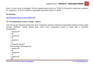 Эдуард Колотухин. ГЛУПОСТЬ - НАШЕ ДОСТОЯНИЕ!                 50


всего, что они лично не понимают. В итоге каждый пишет вплоть до "10.00-10.10 включить компьютер, загрузить
его, раздеться, 10.10-10.15 забить в программу поисковый запрос" и прочее.

От Анонима

http://eduardk.livejournal.com/162893.html

То, что американцу всласть, немцу – смерть

Сэм Уолтон для поднятия морального духа и передачи ценности компании сотрудникам привез из Сеула идею
речевки "Wal-Mart". Теперь каждый день сотни тысяч сотрудников встают со своих мест и начинают
скандировать:
      – скажите W!
      – W!
      – скажите A!
      – A!
      – скажите L!
      – L!
      – Покажите "волну"!
      Все начинают раскачиваться.
      – скажите М!
      – М!
      – скажите A!
      – A!
      – скажите R!
      – R!
Дополнительные материалы в Блоге по менеджменту                                       e-mail: e.kolotukhin@gmail.com 
 