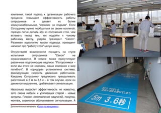 Эдуард Колотухин. ГЛУПОСТЬ - НАШЕ ДОСТОЯНИЕ!             52


компании, такой подход к организации рабочего
процесса повышает эффективность работы
сотрудников      и     делает       их   более
коммуникабельными, "легкими на подъем". Если
Сотруднику нужно пообщаться со своим коллегой,
гораздо легче делать это из положения стоя, чем
вставать перед тем, как подойти к чужому
рабочему месту, уверен президент "Canon".
Развивая идеологию такого подхода, президент
написал про "работу стоя" целую книгу.

Отсутствием возможности посидеть на стуле
испытания      сотрудников        "Canon"      не
ограничиваются. В офисе также присутствуют
различные подгоняющие надписи: "Поторопимся –
если мы этого не сделаем, наша компания и мир
погибнут". В коридорах установлена система,
фиксирующая скорость движения работников.
Каждому Сотруднику предписано преодолевать
расстояние в 5 м за 3,6 с – в том случае, если он
движется медленнее, срабатывает сигнализация.

Насколько вырастит эффективность не известно,
зато смена мебели и утилизация старой - новые
затраты. Плюсом изготовление надписей, покупка,
монтаж, сервисное обслуживание сигнализации. А

Дополнительные материалы в Блоге по менеджменту                                    e-mail: e.kolotukhin@gmail.com 
 