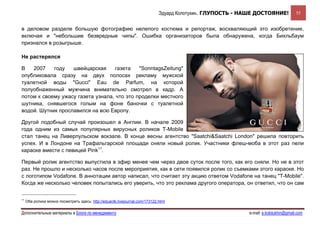 Эдуард Колотухин. ГЛУПОСТЬ - НАШЕ ДОСТОЯНИЕ!             55


в деловом разделе большую фотографию нелепого костюма и репортаж, восхваляющий это изобретение,
включая и "небольшие безвредные чипы". Ошибка организаторов была обнаружена, когда Бихльбаум
признался в розыгрыше.

Не растерялся

В   2007    году   швейцарская     газета    "SonntagsZeitung"
опубликовала сразу на двух полосах рекламу мужской
туалетной воды "Gucci" Eau de Parfum, на которой
полуобнаженный мужчина внимательно смотрел в кадр. А
потом к своему ужасу газета узнала, что это проделки местного
шутника, снявшегося голым на фоне баночки с туалетной
водой. Шутник прославился на всю Европу.

Другой подобный случай произошел в Англии. В начале 2009
года одним из самых популярных вирусных роликов T-Mobile
стал танец на Ливерпульском вокзале. В конце весны агентство "Saatchi&Saatchi London" решила повторить
успех. И в Лондоне на Трафальгарской площади сняли новый ролик. Участники флеш-моба в этот раз пели
караоке вместе с певицей Pink11.

Первый ролик агентство выпустила в эфир менее чем через двое суток после того, как его сняли. Но не в этот
раз. Не прошло и несколько часов после мероприятия, как в сети появился ролик со съемками этого караоке. Но
с логотипом Vodafone. В аннотации автор написал, что считает эту акцию ответом Vodafone на танец "T-Mobile".
Когда же несколько человек попытались его уверить, что это реклама другого оператора, он ответил, что он сам


11
     Оба ролика можно посмотреть здесь: http://eduardk.livejournal.com/173122.html


Дополнительные материалы в Блоге по менеджменту                                                              e-mail: e.kolotukhin@gmail.com 
 