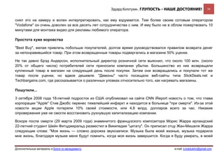 Эдуард Колотухин. ГЛУПОСТЬ - НАШЕ ДОСТОЯНИЕ!               56


снял это на камеру и волен интерпретировать, как ему вздумается. Тем более своим сотовым оператором
"Vodafone" он очень доволен за все десять лет сотрудничества с ним. И ему было не в облом пожертвовать 10
минутами для монтажа видео для рекламы любимого оператора.

Простота хуже воровства

"Best Buy", желая привлечь побольше покупателей, долгое время руководствовался правилом возврата денег
за непонравившийся товар. При этом возвращенные товары подвергались в магазине 50% уценке.

Не так давно Брэд Андерсон, исполнительный директор розничной сети выяснил, что около 100 млн. (около
20% от общего числа) потребителей сети приносили компании убытки. Большинство из них возвращали
купленный товар в магазин на следующий день после покупки. Затем они возвращались и покупали тот же
товар после уценки, но вдвое дешевле. "Демоны" часто посещали веб-сайты типа SlickDeals.net и
Techbargains.com, где рассказывается о различных уловках относительно того, как нагревать магазины.

Пошутили...

3 октября 2008 года 18-летний подросток из США опубликовал на сайте CNN iReport новость о том, что глава
корпорации "Apple" Стив Джобс перенес тяжелейший инфаркт и находится в больнице "при смерти". Из-за этой
новости акции Apple потеряли 10% своей стоимости, или 4,8 млрд. долларов всего за час. Никакие
опровержения уже не смогли восстановить рухнувшую капитализацию компании.

Вскоре после смерти (29 марта 2009 года) знаменитого французского композитора Морис Жарра ирландский
22-летний студент Шейн Фитцджеральд разместил в Википедии "цитату". Он приписал отцу Жан-Мишеля Жарра
следующие слова: "Моя жизнь — словно дорожка звукозаписи. Музыка была моей жизнью, музыка подарила
мне жизнь, благодаря музыке меня будут помнить, когда моя жизнь завершится. Когда я буду умирать, в моей


Дополнительные материалы в Блоге по менеджменту                                     e-mail: e.kolotukhin@gmail.com 
 