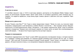 Эдуард Колотухин. ГЛУПОСТЬ - НАШЕ ДОСТОЯНИЕ!                58


ЖАДНОСТЬ

С мечтою по жизни

11 сентября прошлого года, в 14:40 по местному времени, ресторатор из Нью-Джерси Майкл Хайден подал
заявку на регистрацию торговой марки: World Trade Center. В интервью журналисту сайта Smoking Gun он
поведал, что надеется заработать, когда Disney будет снимать фильм о событиях этого дня, подобный "Перл
Харбору".

Имидж ничто, деньги все

В книге "Сказать свое Му-у!"12 Сет Годин в своем предисловии говорит: "Купив эту книгу, вы получили право
копировать содержащиеся в ней материалы в любом объеме и количестве…". Все гонорары авторы обещают
перечислить на благотворительные нужды. Интересно, о чем думало издательство Эксмо, когда на обложке
написало стандартное "Никакая часть настоящего издания ни в каких целях не может быть воспроизведена в
какой-либо форме…". На фоне Сета Година издательство выглядит жадным.

Подарки по принуждению

Российское подразделение сети "Ашан" в июле 2008 года разослало поставщикам письмо, в котором просило
их о "подарках" к своему дню рождения. От "хороших друзей" ритейлер хотел получить 60 тыс. руб., от "самых
лучших" – 600 тысяч руб. Остальные попадали в разряд "плохих друзей". "Ашан" грозил, что перестанет с ними
дружить. История получила огласку, но за нескромное поведение именинник не извинился.



12
     http://eduardk.livejournal.com/157501.html

Дополнительные материалы в Блоге по менеджменту                                      e-mail: e.kolotukhin@gmail.com 
 