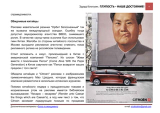 Эдуард Колотухин. ГЛУПОСТЬ - НАШЕ ДОСТОЯНИЕ!              6


справедливости.

Обидчивые китайцы

Реклама жевательной резинки "Орбит белоснежный" так
же вызвала международный скандал. Ошибку тогда
допустил звукорежиссер агентства BBDO, снимавшего
ролик. В качестве саунд-трека в ролике был использован
гимн Китая. Жалобы со стороны китайского посольства в
Москве вынудили рекламное агентство отменить показ
рекламного ролика на российском телевидении.

Стоит вспомнить и казус, произошедший в Китае с
американской компанией "Пепсико". Их слоган "Живи
вместе с поколением Пепси" (Come Alive With the Pepsi
Generation) в Китае озвучили как "Пепси возвратит ваших
предков с того света".

Обидела китайцев и "Citroen" реклама с изображением
гримасничающего Мао Цзэдуна, которую французская
компания разместила в нескольких испанских журналах.

Помимо китайского лидера с прищуренными глазами и
искривленным ртом на рекламе имеется библейское
высказывание: "Кесарю – кесарево" (Render unto Caesar
the things which are Caesar's), а под ним текст о том, что
Citroen занимает лидирующие позиции по продажам

Дополнительные материалы в Блоге по менеджменту                                      e-mail: e.kolotukhin@gmail.com 
 