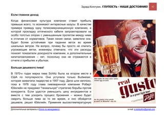 Эдуард Колотухин. ГЛУПОСТЬ - НАШЕ ДОСТОЯНИЕ!             62


Если главное доход

Когда финансовая культура компании ставит прибыль
превыше всего, то возникают интересные казусы. В качестве
примера приведу одну телекоммуникационную компанию, в
которой прокладку оптического кабеля запроектировали на
особо толстых опорах с уменьшенным пролетом между ними
в отличие от нормативов. Такая линия связи, заявляли они,
будет более устойчивая при падении веток во время
шкальных ветров. На вопрос, почему бы просто не спилить
угрожающие ветки, инженеры отвечали, что эти расходы
понизят показатели доходности компании, а дополнительные
капиталовложения – нет, поскольку они не отражаются в
отчете о прибылях и убытках.

Больше дешевого пива!

В 1970-х годах марка пива Schlitz была на втором месте в
США по популярности. Она уступала только Budweiser,
которая захватила лидерство в 1957 году. Дела шли неплохо,
пока в 1976 году глава пивоваренной компании Роберт
Юйхлейн не придумал "гениальную" стратегию борьбы против
конкурента. Если удастся уменьшить цену ингредиентов и
вместе с тем ускорить процесс брожения – можно будет
сварить больше пива за то же время, и оно обойдется
дешевле, решил Юйхлейн. Применяя высокотемпературную

Дополнительные материалы в Блоге по менеджменту                                  e-mail: e.kolotukhin@gmail.com 
 