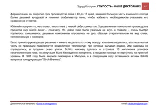 Эдуард Колотухин. ГЛУПОСТЬ - НАШЕ ДОСТОЯНИЕ!               63


ферментацию, он сократил срок производства пива с 40 до 15 дней, заменил большую часть ячменного солода
более дешевой кукурузой и поменял стабилизатор пены, чтобы избежать необходимости указывать его
название на этикетке.

Юйхлейн получил то, чего хотел: много пива с низкой себестоимостью. Удешевленная технология производства
принесла ему много денег… поначалу. Но новое пиво было ужасным на вкус, а главное – очень быстро
портилось: смешиваясь, дешевые компоненты опускались на дно, образуя отвратительную на вид слизь,
напоминавшую о насморке.

Было принято руководящее решение – ничего не делать по этому поводу: компания надеялась, что лишь малая
часть ее продукции подвергнется воздействию температур, при которых выпадал осадок. Эти надежды не
оправдались, и продажи резко упали. Schlitz наконец сдалась и отозвала 10 миллионов упаковок
некачественного пива, но репутация была безнадежно испорчена, а продажи никогда не вернулись на прежний
уровень. В 1981 году была закрыта пивоварня в Милуоки, а в следующем году оставшиеся активы Schlitz
выкупила конкурирующая "Stroh Brewery".




Дополнительные материалы в Блоге по менеджменту                                    e-mail: e.kolotukhin@gmail.com 
 