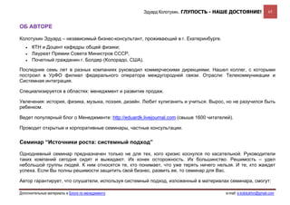 Эдуард Колотухин. ГЛУПОСТЬ - НАШЕ ДОСТОЯНИЕ!              65


ОБ АВТОРЕ

Колотухин Эдуард – независимый бизнес-консультант, проживающий в г. Екатеринбурге.
   •   КТН и Доцент кафедры общей физики;
   •   Лауреат Премии Совета Министров СССР;
   •   Почетный гражданин г. Болдер (Колорадо, США).

Последние семь лет в разных компаниях руководил коммерческими дирекциями. Нашел коллег, с которыми
построил в УрФО филиал федерального оператора междугородней связи. Отрасли: Телекоммуникации и
Системная интеграция.

Специализируется в областях: менеджмент и развитие продаж.

Увлечения: история, физика, музыка, поэзия, дизайн. Любит хулиганить и учиться. Вырос, но не разучился быть
ребенком.

Ведет популярный блог о Менеджменте: http://eduardk.livejournal.com (свыше 1600 читателей).

Проводит открытые и корпоративные семинары, частные консультации.


Семинар “Источники роста: системный подход”

Однодневный семинар предназначен только не для тех, кого кризис коснулся по касательной. Руководители
таких компаний сегодня сидят и выжидают. Их конек осторожность. Их большинство. Решимость – удел
небольшой группы людей. К ним относятся те, кто понимает, что уже терять ничего нельзя. И те, кто жаждет
успеха. Если Вы полны решимости защитить свой бизнес, развить ее, то семинар для Вас.

Автор гарантирует, что слушатели, используя системный подход, изложенный в материалах семинара, смогут:

Дополнительные материалы в Блоге по менеджменту                                        e-mail: e.kolotukhin@gmail.com 
 