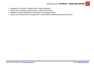 Эдуард Колотухин. ГЛУПОСТЬ - НАШЕ ДОСТОЯНИЕ!                   66


   •   определить истинные "слабые места" своей компании;
   •   быстро взять ситуацию под контроль и найти точки роста;
   •   направить любые изменения в компании в позитивное русло;
   •   понять, как отстроиться от конкурентов и использовать повсеместный хаос во благо!




Дополнительные материалы в Блоге по менеджменту                                            e-mail: e.kolotukhin@gmail.com 
 