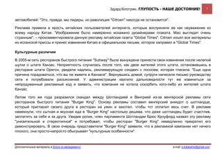 Эдуард Колотухин. ГЛУПОСТЬ - НАШЕ ДОСТОЯНИЕ!                   7


автомобилей: "Это, правда, мы лидеры, но революция "Citroen" никогда не остановится".

Реклама привела в ярость китайских пользователей интернета, которые восприняли ее как неуважение ко
всему народу Китая. "Изображение было намеренно искажено дизайнерами плаката. Мао выглядит очень
странным", – прокомментировала данную рекламу китайская газета "Global Times". Citroen изъял все материалы
из испанской прессы и принес извинения Китаю в официальном письме, которое направил в "Global Times".

Культурные различия

В 2005-м сеть ресторанов быстрого питания "Subway" была вынуждена принести свои извинения после нелепой
шутки о штате Канзас. Неприятность случилась после того, как двое жителей этого штата, остановившись в
ресторане штата Орегон, увидели надпись, рекламирующую сэндвич с лососем, которая гласила: "Еще одна
причина порадоваться, что вы не живете в Канзасе". Вернувшись домой, супруги написали письмо руководству
сети и потребовали разъяснений. У администрации хватило дальновидности тут же извиниться за
непродуманный рекламный ход и заявить, что компания не хотела оскорбить кого-либо из жителей штата
Канзас.

Летом того же года разразился скандал между Шотландией и Венгрией из-за венгерской рекламы сети
ресторанов быстрого питания "Burger King". Основу рекламы составил венгерский анекдот о шотландце,
который пригласил своего друга в ресторан на ужин и захотел, чтобы тот оплатил весь счет. В рекламе
намекнули, что сытная и вкусная еда в "Burger King" настолько дешева, что даже шотландец будет счастлив,
заплатить за себя и за друга. Увидев ролик, член парламента Шотландии Брюс Кроуфорд назвал эту рекламу
"унизительной и стереотипной" и потребовал, чтобы ресторан "Burger King" немедленно прекратил его
демонстрировать. В свою очередь представители "Burger King" заявили, что в рекламной кампании нет ничего
плохого, она просто-напросто обыгрывает "культурные особенности".



Дополнительные материалы в Блоге по менеджменту                                         e-mail: e.kolotukhin@gmail.com 
 