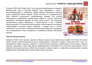 Эдуард Колотухин. ГЛУПОСТЬ - НАШЕ ДОСТОЯНИЕ!               8


В апреле 2009 году "Burger King" стала центром международного скандала.
Мексиканский посол в Испании выразил свое недоумение в связи с
растиражированным в нескольких странах Европы рекламным постером
нового чизбургера Texican whopper. Посол посчитал, что государственный
флаг Мексики используется неподобающим образом. На постере
представлены здоровенный американский ковбой и толстый коротышка
мексиканец. Последний завернут во флаг своей страны. Это персонажи
телевизионного ролика (мексиканец – борец-чемпион, и они с ковбоем
большие друзья). По мнению авторов рекламы, использование этих образов
символизирует сочетание вкусов: чизбургер с перцем чили и острым
майонезом. Тем не менее, в компании принесли свои извинения, подчеркнув,
что не намеревались никого оскорблять, и пообещали изменить рекламный
креатив.

Черный юмор для детей

Компания "Kraft Foods" решила увеличить объемы продаж своих жевательных конфет Trolli Road Kill Gummi
Candy. Однако мультипликационный ролик, размещенный в интернете, привел в конечном итоге к тому, что
производство конфет пришлось свернуть. В ролике милые зверюшки, перебегавшие ночную дорогу, смешно
пугались, оказываясь в свете фар быстро приближавшегося автомобиля. На этом ролик заканчивался. Что со
зверями происходило дальше, любой мог догадаться, открыв пакетик с конфетами, выполненными в форме
раздавленных автомобильными шинами змей, цыплят и белочек.




Дополнительные материалы в Блоге по менеджменту                                   e-mail: e.kolotukhin@gmail.com 
 