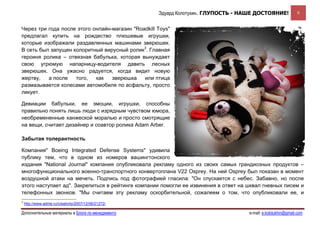 Эдуард Колотухин. ГЛУПОСТЬ - НАШЕ ДОСТОЯНИЕ!              9


Через три года после этого онлайн-магазин "Roadkill Toys"
предлагал купить на рождество плюшевые игрушки,
которые изображали раздавленных машинами зверюшек.
В сеть был запущен колоритный вирусный ролик3. Главная
героиня ролика – отвязная бабулька, которая вынуждает
свою угрюмую напарницу-водителя давить лесных
зверюшек. Она ужасно радуется, когда видит новую
жертву,   а после   того,   как   зверюшка    или птица
размазывается колесами автомобиля по асфальту, просто
ликует.

Девиации бабульки, ее эмоции, игрушки, способны
правильно понять лишь люди с изрядным чувством юмора,
необремененные ханжеской моралью и просто смотрящие
на вещи, считает дизайнер и соавтор ролика Adam Arber.

Забытая толерантность

Компания" Boeing Integrated Defense Systems" удивила
публику тем, что в одном из номеров вашингтонского
издания "National Journal" компания опубликовала рекламу одного из своих самых грандиозных продуктов –
многофункционального военно-транспортного конвертоплана V22 Osprey. На ней Osprey был показан в момент
воздушной атаки на мечеть. Подпись под фотографией гласила: "Он спускается с небес. Забавно, но после
этого наступает ад". Закрепиться в рейтинге компании помогли ее извинения в ответ на шквал гневных писем и
телефонных звонков. "Мы считаем эту рекламу оскорбительной, сожалеем о том, что опубликовали ее, и
3
    http://www.adme.ru/creativity/2007/12/06/21272/

Дополнительные материалы в Блоге по менеджменту                                      e-mail: e.kolotukhin@gmail.com 
 