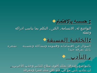 حسسه بالاهتمام :  التواضع له ,  الابتسامة ,  الكنى ,  التكلم بما يناسب ادراكه وعقله الخلفية المسبقة : السؤال عن اهتماماته وهمومه ومشاكله ونفسيته  تشعره بانك تعرفه جيدا التأدب ,  بالتواضع ,  عندها تملك أقوى سلاح للتاثير وجذب الأخرين .  ان تتأدب حتى مع من هم أقل منك عمرا ومعرفة ا 