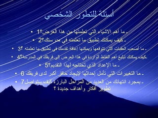 أسئلة للتطور الشخصي 1 ـ ما أهم الاشياء التي تعلمتها من هذا العرض؟ 2 ـ كيف يمكنك تطبيق ما تعلمته في مدرستك؟ 3 ـ ما أصعب العقبات التي تتوقعها ويمكنها إعاقة تقدمك في تطبيق ما تعلمته  ؟ 4 ـكيف يمكنك تبليغ أهم النقاط الواردة في هذا العرض إلى فريقك في المدرسة ؟ 5 ـ ما الإعداد الذي تحتاجه لهذا التقديم؟ 6 ـ ما التغييرات التي تأمل إحداثها لإيجاد حافز أكبر لدى فريقك  7 ـ بمجرد انتهائك من العديد من المراحل البارزة كيف ستواصل تطوير أفكار وأهداف جديدة ؟ 