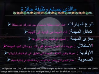 ماالذي يصنع وظيفة حافزة   تنوع المهارات   :  فعل اشياء مختلفة باستخدام مهارات وقدرات مختلفة تماثل المهمة :  أداء المهمة من البداية إلى النهاية   مغزى المهمة   :  أهمية الوظيفة ومدى تأثيرها ا لاستقلال   :  حرية أداء العمل وصنع القررات  ووسائل تنفيذ المهمة الأولوية   :  معرفة وتفهم الاهداف المعينة التي تنطبق على الوظيفة وأولوياتها الصعوبة  :  مقدار التحدي الذي يشتمل عليه الهدف ودرجة التشكيك في إمكانية تحقيقه 