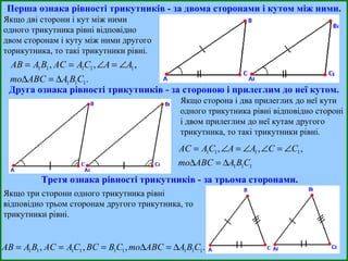 Перша ознака рівності трикутників - за двома сторонами і кутом між ними. Якщо дві сторони і кут між ними одного трикутника рівні відповідно двом сторонам і куту між ними другого торикутника, то такі трикутники рівні. Друга ознака рівності трикутників - за стороною і прилеглим до неї кутом. Якщо сторона і два прилеглих до неї кути одного трикутника рівні відповідно стороні і двом прилеглим до неї кутам другого трикутника, то такі трикутники рівні. Третя ознака рівності трикутників - за трьома сторонами. Якщо три сторони одного трикутника рівні відповідно трьом сторонам другого трикутника, то трикутники рівні. 