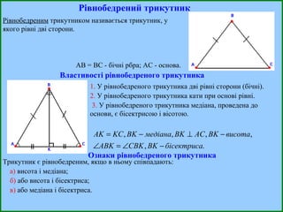 Рівнобедрений трикутник Рівнобедреним  трикутником називається трикутник, у якого рівні дві сторони.  АВ = ВС - бічні рбра; АС - основа. Властивості рівнобедреного трикутника 1.  У рівнобедреного трикутника дві рівні сторони (бічні). 2.  У рівнобедреного трикутника кати при основі рівні. 3.  У рівнобедреного трикутника медіана, проведена до основи, є бісектрисою і вісотою. Ознаки рівнобедреного трикутника Трикутник є рівнобедреним, якщо в ньому співпадають: а)  висота і медіана; б)  або висота і бісектриса; в)  або медіана і бісектриса. 
