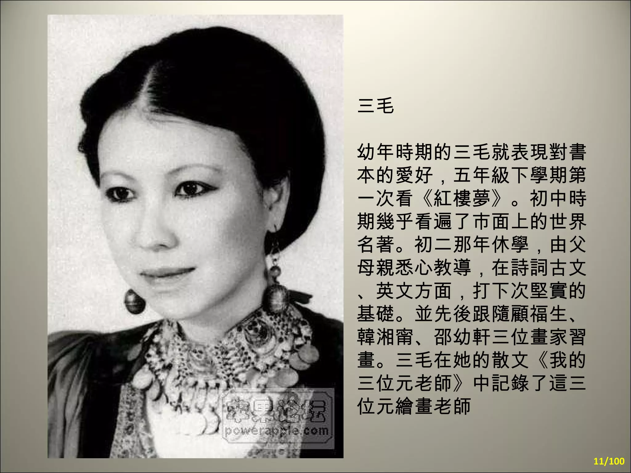 三毛  幼年時期的三毛就表現對書本的愛好，五年級下學期第一次看《紅樓夢》。初中時期幾乎看遍了市面上的世界名著。初二那年休學，由父母親悉心教導，在詩詞古文、英文方面，打下次堅實的基礎。並先後跟隨顧福生、韓湘甯、邵幼軒三位畫家習畫。三毛在她的散文《我的三位元老師》中記錄了這三位元繪畫老師   /100 