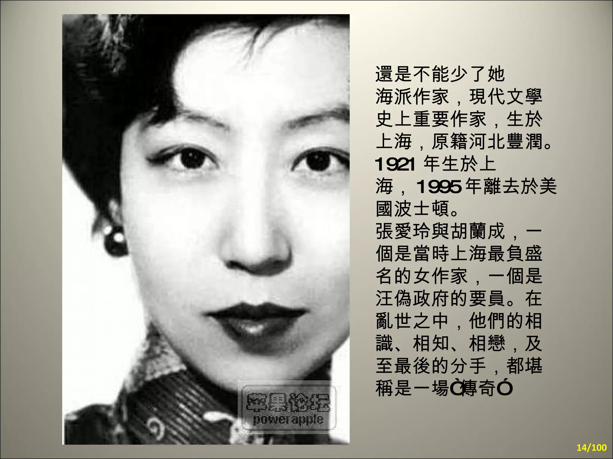 還是不能少了她  海派作家，現代文學史上重要作家，生於上海，原籍河北豐潤。 1921 年生於上海， 1995 年離去於美國波士頓。  張愛玲與胡蘭成，一個是當時上海最負盛名的女作家，一個是汪偽政府的要員。在亂世之中，他們的相識、相知、相戀，及至最後的分手，都堪稱是一場“傳奇”   /100 