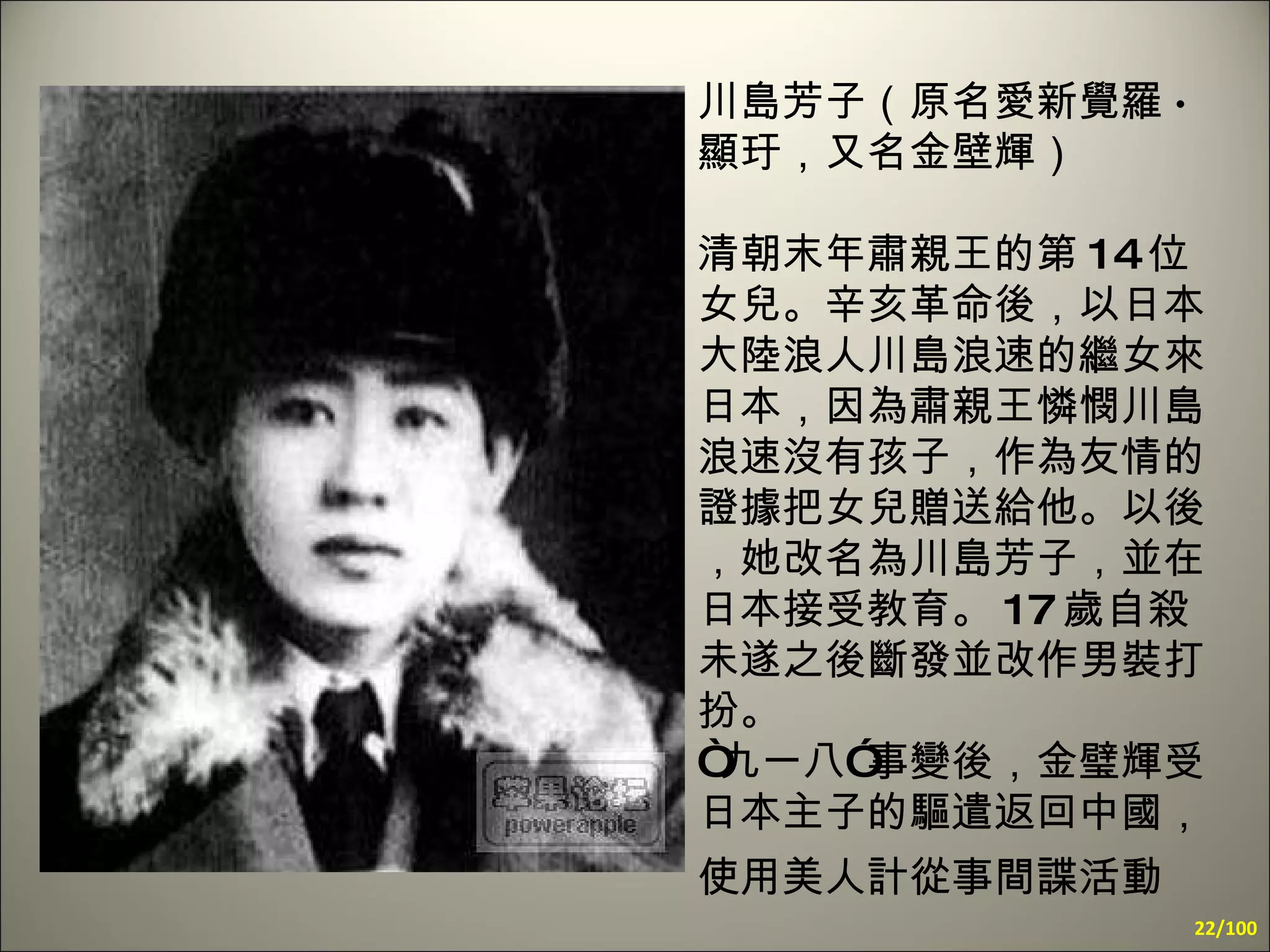 川島芳子（原名愛新覺羅 · 顯玗，又名金壁輝） 清朝末年肅親王的第 14 位女兒。辛亥革命後，以日本大陸浪人川島浪速的繼女來日本，因為肅親王憐憫川島浪速沒有孩子，作為友情的證據把女兒贈送給他。以後，她改名為川島芳子，並在日本接受教育。 17 歲自殺未遂之後斷發並改作男裝打扮。  “九一八”事變後，金璧輝受日本主子的驅遣返回中國，使用美人計從事間諜活動   /100 