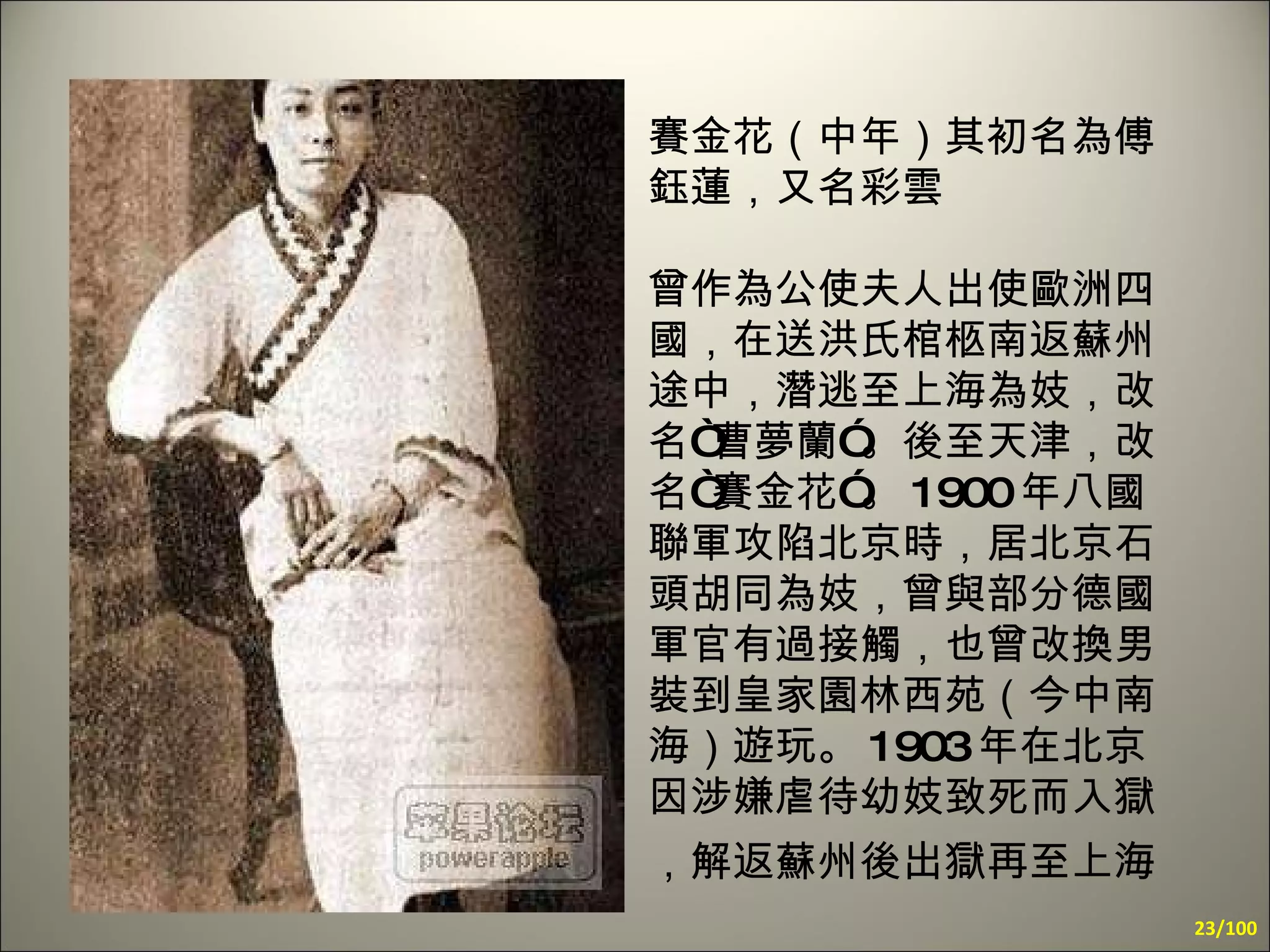 賽金花（中年）其初名為傅鈺蓮，又名彩雲 曾作為公使夫人出使歐洲四國，在送洪氏棺柩南返蘇州途中，潛逃至上海為妓，改名“曹夢蘭”。後至天津，改名“賽金花”。 1900 年八國聯軍攻陷北京時，居北京石頭胡同為妓，曾與部分德國軍官有過接觸，也曾改換男裝到皇家園林西苑（今中南海）遊玩。 1903 年在北京因涉嫌虐待幼妓致死而入獄，解返蘇州後出獄再至上海   /100 