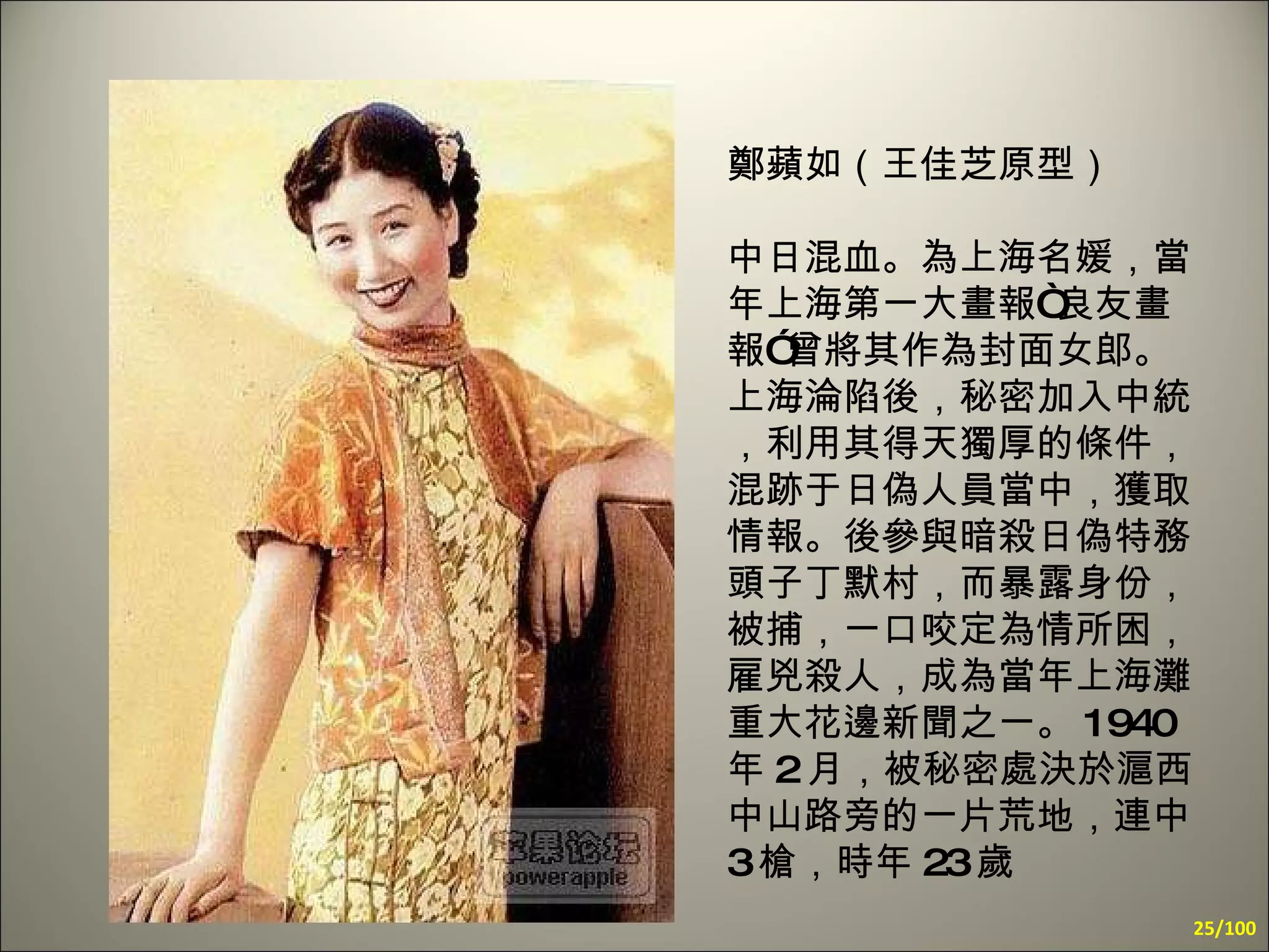 鄭蘋如（王佳芝原型） 中日混血。為上海名媛，當年上海第一大畫報“良友畫報”曾將其作為封面女郎。上海淪陷後，秘密加入中統，利用其得天獨厚的條件，混跡于日偽人員當中，獲取情報。後參與暗殺日偽特務頭子丁默村，而暴露身份，被捕，一口咬定為情所困，雇兇殺人，成為當年上海灘重大花邊新聞之一。 1940 年 2 月，被秘密處決於滬西中山路旁的一片荒地，連中 3 槍，時年 23 歲 /100 