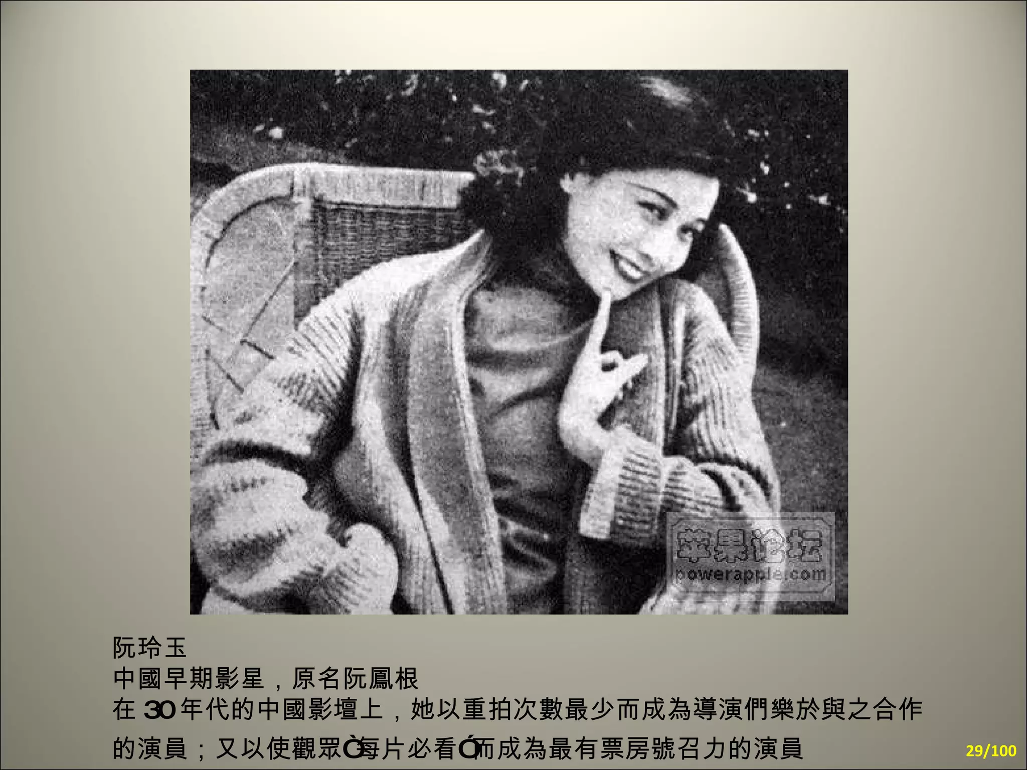 阮玲玉  中國早期影星，原名阮鳳根  在 30 年代的中國影壇上，她以重拍次數最少而成為導演們樂於與之合作的演員；又以使觀眾“每片必看”而成為最有票房號召力的演員   /100 