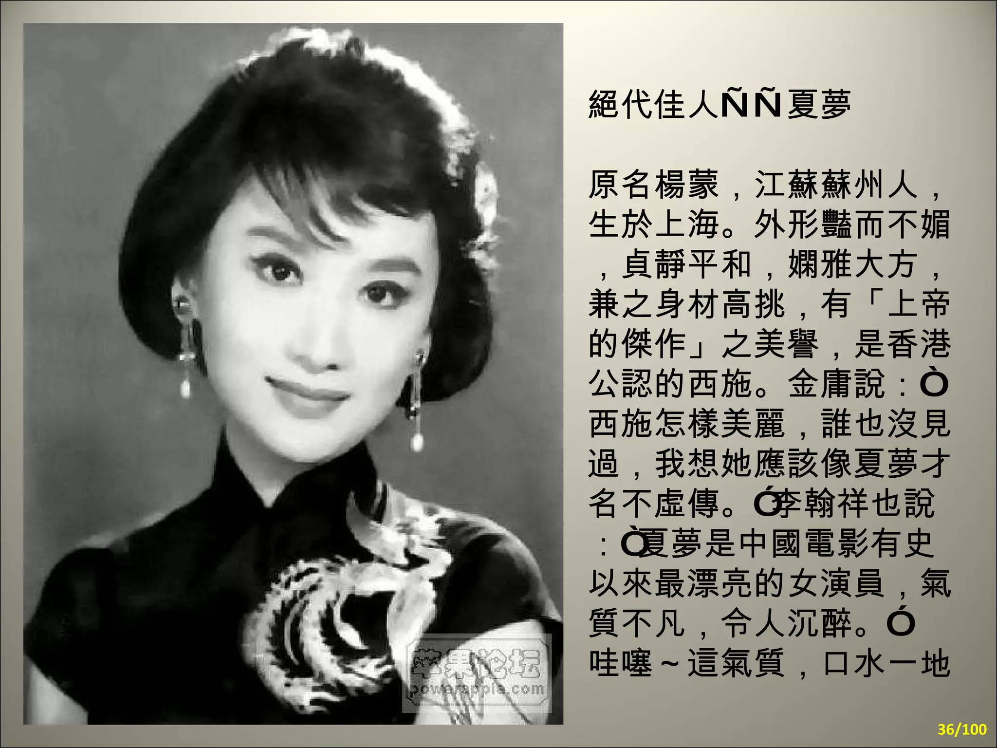絕代佳人——夏夢 原名楊蒙，江蘇蘇州人，生於上海。外形豔而不媚，貞靜平和，嫻雅大方，兼之身材高挑，有「上帝的傑作」之美譽，是香港公認的西施。金庸說：“西施怎樣美麗，誰也沒見過，我想她應該像夏夢才名不虛傳。”李翰祥也說：“夏夢是中國電影有史以來最漂亮的女演員，氣質不凡，令人沉醉。” 哇噻～這氣質，口水一地 /100 